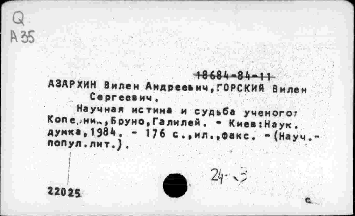 ﻿лвя	+8634-84-11
АЗАРХИН Вилен Андрееьич,ГОРСКИЙ Вилен Сергеевич.
Научная истина и судьба ученого; Коле,жи..,Бруно,Галилей. - Киев:Наук. думка,1984. - 176 с.,ил..факс. -(Науч попул.лит.).
22025
2<г